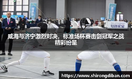 威海与济宁激烈对决，标准场杯赛击剑冠军之战精彩纷呈